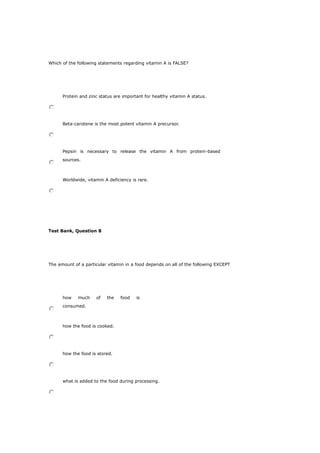 Which of the following statements regarding vitamin A is FALSE?
Protein and zinc status are important for healthy vitamin A status.
Beta-carotene is the most potent vitamin A precursor.
Pepsin is necessary to release the vitamin A from protein-based
sources.
Worldwide, vitamin A deficiency is rare.
Test Bank, Question 8
The amount of a particular vitamin in a food depends on all of the following EXCEPT
how much of the food is
consumed.
how the food is cooked.
how the food is stored.
what is added to the food during processing.
 