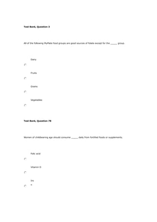 Test Bank, Question 3
All of the following MyPlate food groups are good sources of folate except for the _____ group.
Dairy
Fruits
Grains
Vegetables
Test Bank, Question 78
Women of childbearing age should consume _____ daily from fortified foods or supplements.
Folic acid
Vitamin D
Iro
n
 