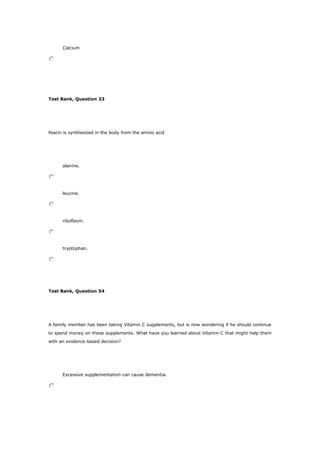 Calcium
Test Bank, Question 33
Niacin is synthesized in the body from the amino acid
alanine.
leucine.
riboflavin.
tryptophan.
Test Bank, Question 54
A family member has been taking Vitamin C supplements, but is now wondering if he should continue
to spend money on these supplements. What have you learned about Vitamin C that might help them
with an evidence-based decision?
Excessive supplementation can cause dementia.
 