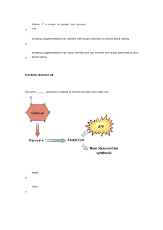Vitamin C is known to prevent the common
cold.
Excessive supplementation can interfere with drugs prescribed to prevent blood clotting.
Excessive supplementation can cause diarrhea and can interfere with drugs prescribed to slow
blood clotting.
Test Bank, Question 28
The active ______ coenzyme is needed to convert pyruvate into acetyl-CoA.
folate
niacin
 