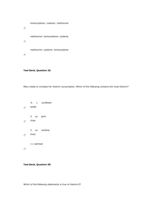 homocysteine: cysteine: methionine
methionine: homocysteine: cysteine
methionine: cysteine: homocysteine
Test Bank, Question 26
Mary needs to increase her thiamin consumption. Which of the following contains the most thiamin?
¼ c sunflower
seeds
3 oz pork
chop
3 oz rainbow
trout
1 c oatmeal
Test Bank, Question 90
Which of the following statements is true of vitamin E?
 