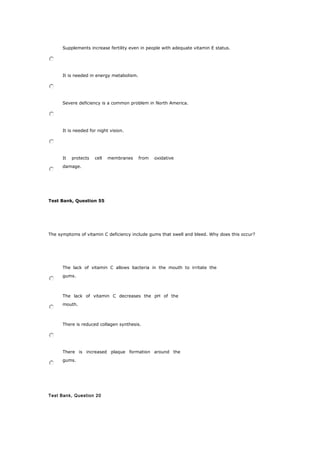 Supplements increase fertility even in people with adequate vitamin E status.
It is needed in energy metabolism.
Severe deficiency is a common problem in North America.
It is needed for night vision.
It protects cell membranes from oxidative
damage.
Test Bank, Question 55
The symptoms of vitamin C deficiency include gums that swell and bleed. Why does this occur?
The lack of vitamin C allows bacteria in the mouth to irritate the
gums.
The lack of vitamin C decreases the pH of the
mouth.
There is reduced collagen synthesis.
There is increased plaque formation around the
gums.
Test Bank, Question 20
 