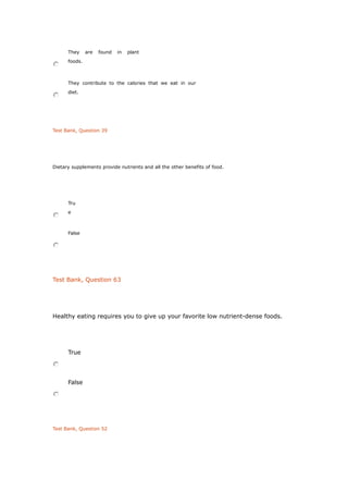 They are found in plant
foods.
They contribute to the calories that we eat in our
diet.
Test Bank, Question 39
Dietary supplements provide nutrients and all the other benefits of food.
Tru
e
False
Test Bank, Question 63
Healthy eating requires you to give up your favorite low nutrient-dense foods.
True
False
Test Bank, Question 52
 