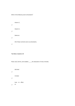 Which of the following is/are antioxidants?
Vitamin C.
Vitamin E.
Selenium.
All of these nutrients serve as antioxidants.
Test Bank, Question 26
Phytic acid, tannins, and oxalates _____the absorption of many minerals.
decrease
increase
have no effect
on
 