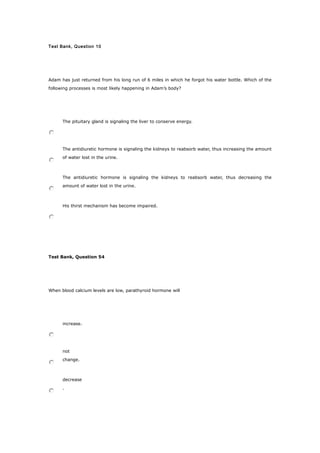 Test Bank, Question 10
Adam has just returned from his long run of 6 miles in which he forgot his water bottle. Which of the
following processes is most likely happening in Adam’s body?
The pituitary gland is signaling the liver to conserve energy.
The antidiuretic hormone is signaling the kidneys to reabsorb water, thus increasing the amount
of water lost in the urine.
The antidiuretic hormone is signaling the kidneys to reabsorb water, thus decreasing the
amount of water lost in the urine.
His thirst mechanism has become impaired.
Test Bank, Question 54
When blood calcium levels are low, parathyroid hormone will
increase.
not
change.
decrease
.
 