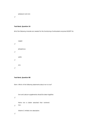 potassium and zinc
Test Bank, Question 34
All of the following minerals are needed for the functioning of antioxidant enzymes EXCEPT for
copper
phosphorus
sulfur
zinc
Test Bank, Question 88
Stem: Which of the following statements about iron is true?
Iron and calcium supplements should be taken together.
Heme iron is better absorbed than nonheme
iron.
Vitamin C inhibits iron absorption.
 