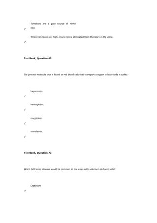 Tomatoes are a good source of heme
iron.
When iron levels are high, more iron is eliminated from the body in the urine.
Test Bank, Question 65
The protein molecule that is found in red blood cells that transports oxygen to body cells is called
hapocorrin.
hemoglobin.
myoglobin.
transferrin.
Test Bank, Question 73
Which deficiency disease would be common in the areas with selenium-deficient soils?
Cretinism
 