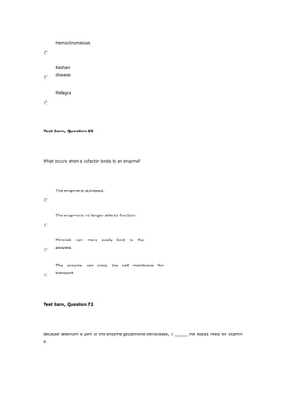 Hemochromatosis
Keshan
disease
Pellagra
Test Bank, Question 35
What occurs when a cofactor binds to an enzyme?
The enzyme is activated.
The enzyme is no longer able to function.
Minerals can more easily bind to the
enzyme.
The enzyme can cross the cell membrane for
transport.
Test Bank, Question 72
Because selenium is part of the enzyme glutathione-peroxidase, it _____ the body’s need for vitamin
E.
 