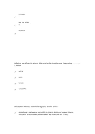 increases
has no effect
on
decreases
Cells that are deficient in vitamin A become hard and dry because they produce _______,
a protein.
retinal
opsin
keratin
xerophthin
Which of the following statements regarding thiamin is true?
Alcoholics are particularly susceptible to thiamin deficiency because thiamin
absorption is decreased due to the effect the alcohol has the GI tract.
 
