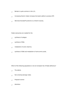 Beriberi is quite common in the U.S.
Increasing thiamin intake increases the body’s ability to produce ATP.
Wernicke-Korsakoff syndrome is a thiamin toxicity.
Folate coenzymes are needed for the
synthesis of collagen.
synthesis of RNA.
metabolism of some vitamins.
synthesis of DNA and metabolism of some amino acids.
Which of the following populations is not at increased risk of folate deficiency?
The elderly
Non-smoking teenage males
Pregnant women
Alcoholics
 