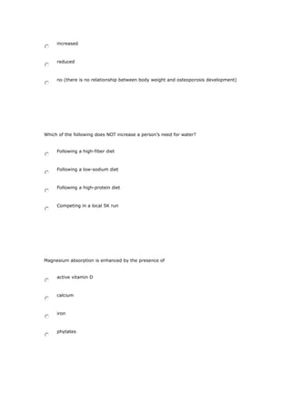 increased
reduced
no (there is no relationship between body weight and osteoporosis development)
Which of the following does NOT increase a person’s need for water?
Following a high-fiber diet
Following a low-sodium diet
Following a high-protein diet
Competing in a local 5K run
Magnesium absorption is enhanced by the presence of
active vitamin D
calcium
iron
phytates
 