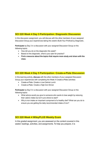 SCI 220 Week 4 Day 3 Participation: Diagnostic Discussion
In this discussion assignment, you will discuss with the other members of your assigned
Discussion Group your experiences taking this week's Build Your Proficiency Diagnostic.
Participate by Day 3 in a discussion with your assigned Discussion Group on the
following topics:
• How did you do on the diagnostic this week?
• Based on the diagnostic, what is your plan for practice?
• Find a resource about the topics that require more study and share with the
class.
SCI 220 Week 4 Day 5 Participation: Create-a-Plate Discussion
In this learning activity, discuss with the other members of your assigned Discussion
Group your experiences with completing the Week 4 Create-a-Plate activities:
• Create-a-Plate: Create a Low-Calorie Lunch
• Create-a-Plate: Create a High-Iron Dinner
Participate by Day 5 in a discussion with your assigned Discussion Group on the
following topics:
• What advice would you give to someone who wants to lose weight by reducing
their caloric intake but isn't sure where to start?
• Why is iron intake an important component of a healthy diet? What can you do to
ensure you are getting the daily recommended intake of iron?
SCI 220 Week 4 WileyPLUS Weekly Exam
In this graded assignment, you are assessed on the content covered in this
weeks' readings, activities, and assignments. To help you prepare, it is
 