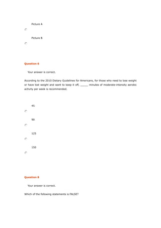 Picture A
Picture B
Question 6
Your answer is correct.
According to the 2010 Dietary Guidelines for Americans, for those who need to lose weight
or have lost weight and want to keep it off, _____ minutes of moderate-intensity aerobic
activity per week is recommended.
45
90
125
150
Question 8
Your answer is correct.
Which of the following statements is FALSE?
 
