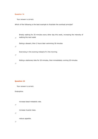 Question 14
Your answer is correct.
Which of the following is the best example to illustrate the overload principle?
Briskly walking for 20 minutes every other day this week, increasing the intensity of
walking the next week
Eating a dessert, then 2 hours later swimming 30 minutes
Exercising in the evening instead of in the morning
Riding a stationary bike for 20 minutes, then immediately running 20 minutes
Question 15
Your answer is correct.
Endorphins
increase basal metabolic rate.
increase muscle mass.
reduce appetite.
 