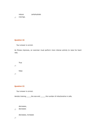 reduce carbohydrate
cravings.
Question 16
Your answer is correct.
As fitness improves, an exerciser must perform more intense activity to raise his heart
rate.
True
False
Question 22
Your answer is correct.
Aerobic training _____the size and _____ the number of mitochondria in cells.
decreases,
decreases
decreases, increases
 