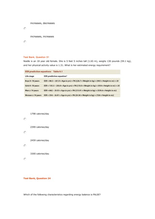increases, decreases
increases, increases
Test Bank, Question 31
Noelle is an 18 year old female. She is 5 feet 5 inches tall (1.65 m), weighs 130 pounds (59.1 kg),
and her physical activity value is 1.31. What is her estimated energy requirement?
1798 calories/day
2399 calories/day
2459 calories/day
3300 calories/day
Test Bank, Question 24
Which of the following characteristics regarding energy balance is FALSE?
 