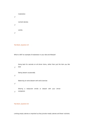 moderation
nutrient density
variety
Test Bank, Question 24
Which is NOT an example of moderation in your diet and lifestyle?
Going back for seconds on all dinner items, rather than just the item you like
best
Eating dessert occasionally
Balancing an extra dessert with extra exercise
Sharing a restaurant entrée or dessert with your dinner
companion
Test Bank, Question 63
Limiting empty calories is important as they provide mostly calories and fewer nutrients.
 
