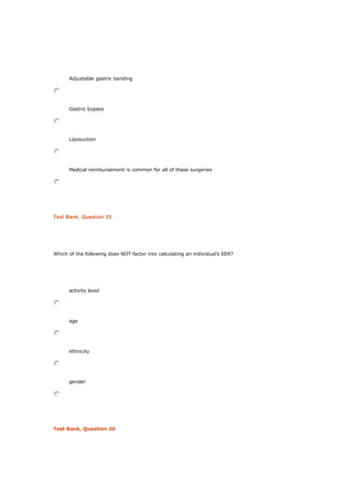 Adjustable gastric banding
Gastric bypass
Liposuction
Medical reimbursement is common for all of these surgeries
Test Bank, Question 33
Which of the following does NOT factor into calculating an individual’s EER?
activity level
age
ethnicity
gender
Test Bank, Question 20
 