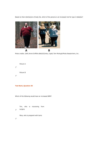 Based on their distribution of body fat, which of the persons is at increased risk for type 2 diabetes?
Photo credits: (left) Annie Griffiths Belt/©Corbis, (right) Tom McHugh/Photo Researchers, Inc.
Picture A
Picture B
Test Bank, Question 30
Which of the following would have an increased BMR?
Tim, who is recovering from
surgery
Mary, who is pregnant with twins
 