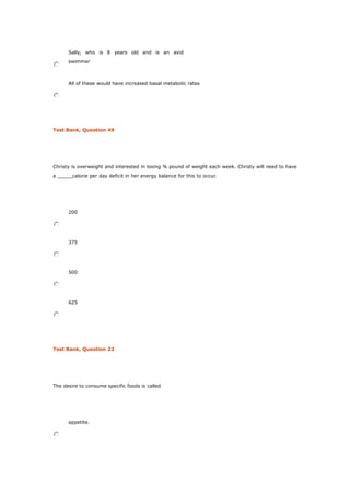 Sally, who is 8 years old and is an avid
swimmer
All of these would have increased basal metabolic rates
Test Bank, Question 49
Christy is overweight and interested in losing ¾ pound of weight each week. Christy will need to have
a _____calorie per day deficit in her energy balance for this to occur.
200
375
500
625
Test Bank, Question 22
The desire to consume specific foods is called
appetite.
 