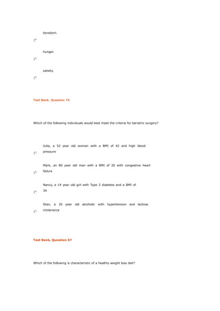 boredom.
hunger.
satiety.
Test Bank, Question 74
Which of the following individuals would best meet the criteria for bariatric surgery?
Julia, a 52 year old woman with a BMI of 42 and high blood
pressure
Mark, an 80 year old man with a BMI of 20 with congestive heart
failure
Nancy, a 14 year old girl with Type 2 diabetes and a BMI of
34
Stan, a 35 year old alcoholic with hypertension and lactose
intolerance
Test Bank, Question 57
Which of the following is characteristic of a healthy weight loss diet?
 