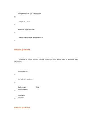 Eating fewer than 1200 calories daily.
Losing 5 lbs a week.
Promoting physical activity.
Limiting milk and other animal products.
Test Bank, Question 15
_____ measures an electric current traveling through the body and is used to determine body
composition.
Air displacement
Bioelectrical impedance
Dual-energy X-ray
absorptiometry
Underwater
weighing
Test Bank, Question 25
 