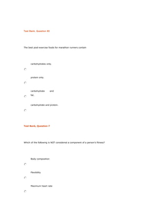 Test Bank, Question 65
The best post-exercise foods for marathon runners contain
carbohydrates only.
protein only.
carbohydrate and
fat.
carbohydrate and protein.
Test Bank, Question 7
Which of the following is NOT considered a component of a person’s fitness?
Body composition
Flexibility
Maximum heart rate
 
