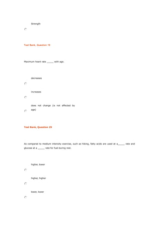 Strength
Test Bank, Question 16
Maximum heart rate _____ with age.
decreases
increases
does not change (is not affected by
age)
Test Bank, Question 29
As compared to medium intensity exercise, such as hiking, fatty acids are used at a_____ rate and
glucose at a _____ rate for fuel during rest.
higher, lower
higher, higher
lower, lower
 