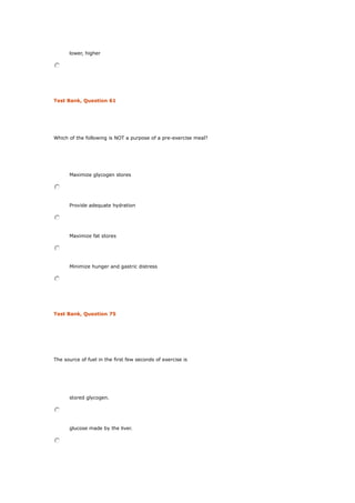 lower, higher
Test Bank, Question 61
Which of the following is NOT a purpose of a pre-exercise meal?
Maximize glycogen stores
Provide adequate hydration
Maximize fat stores
Minimize hunger and gastric distress
Test Bank, Question 75
The source of fuel in the first few seconds of exercise is
stored glycogen.
glucose made by the liver.
 