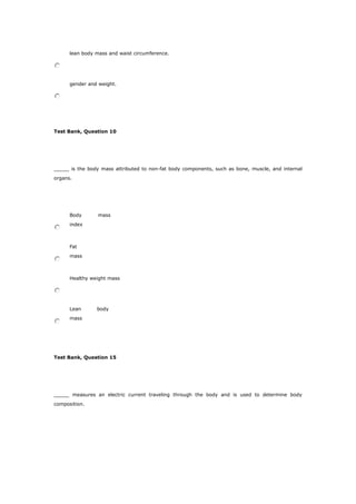 lean body mass and waist circumference.
gender and weight.
Test Bank, Question 10
_____ is the body mass attributed to non-fat body components, such as bone, muscle, and internal
organs.
Body mass
index
Fat
mass
Healthy weight mass
Lean body
mass
Test Bank, Question 15
_____ measures an electric current traveling through the body and is used to determine body
composition.
 