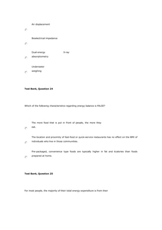 Air displacement
Bioelectrical impedance
Dual-energy X-ray
absorptiometry
Underwater
weighing
Test Bank, Question 24
Which of the following characteristics regarding energy balance is FALSE?
The more food that is put in front of people, the more they
eat.
The location and proximity of fast-food or quick-service restaurants has no effect on the BMI of
individuals who live in those communities.
Pre-packaged, convenience type foods are typically higher in fat and kcalories than foods
prepared at home.
Test Bank, Question 25
For most people, the majority of their total energy expenditure is from their
 