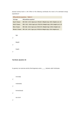 physical activity level is 1.48. Which of the following contributes the most to his estimated energy
expenditure?
Age
Weight
Height
Test Bank, Question 26
In general, non-exercise activity thermogenesis varies _____ between adult individuals.
minimally
moderately
tremendously
not at all
 