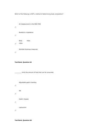 Which of the following is NOT a method of determining body composition?
Air displacement in the BOD POD
Bioelectric impedance
Body mass
index
Skinfold thickness measures
Test Bank, Question 62
________ limits the amount of food that can be consumed.
Adjustable gastric banding
Alli
Gastric bypass
Liposuction
Test Bank, Question 60
 