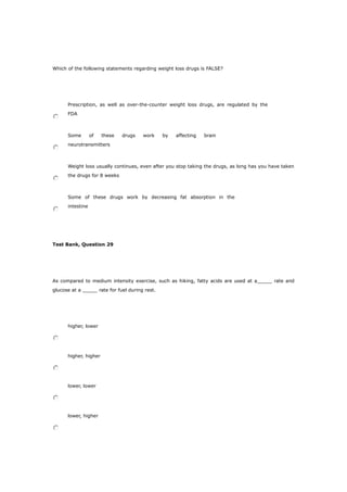 Which of the following statements regarding weight loss drugs is FALSE?
Prescription, as well as over-the-counter weight loss drugs, are regulated by the
FDA
Some of these drugs work by affecting brain
neurotransmitters
Weight loss usually continues, even after you stop taking the drugs, as long has you have taken
the drugs for 8 weeks
Some of these drugs work by decreasing fat absorption in the
intestine
Test Bank, Question 29
As compared to medium intensity exercise, such as hiking, fatty acids are used at a_____ rate and
glucose at a _____ rate for fuel during rest.
higher, lower
higher, higher
lower, lower
lower, higher
 