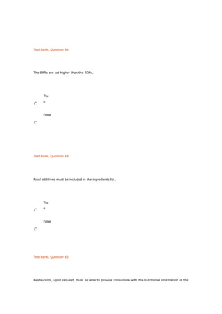 Test Bank, Question 46
The EARs are set higher than the RDAs.
Tru
e
False
Test Bank, Question 69
Food additives must be included in the ingredients list.
Tru
e
False
Test Bank, Question 65
Restaurants, upon request, must be able to provide consumers with the nutritional information of the
 