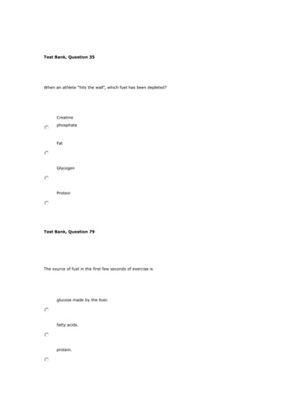 Test Bank, Question 35
When an athlete “hits the wall”, which fuel has been depleted?
Creatine
phosphate
Fat
Glycogen
Protein
Test Bank, Question 79
The source of fuel in the first few seconds of exercise is
glucose made by the liver.
fatty acids.
protein.
 