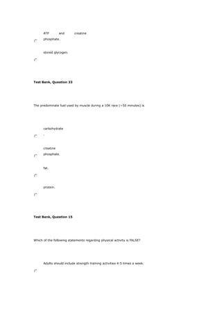 ATP and creatine
phosphate.
stored glycogen.
Test Bank, Question 33
The predominate fuel used by muscle during a 10K race (~50 minutes) is
carbohydrate
.
creatine
phosphate.
fat.
protein.
Test Bank, Question 15
Which of the following statements regarding physical activity is FALSE?
Adults should include strength training activities 4-5 times a week.
 