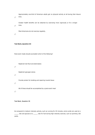 Approximately one-third of American adults get no physical activity at all during their leisure
time.
Greater health benefits can be obtained by exercising more vigorously or for a longer
time.
Most Americans do not exercise regularly.
Test Bank, Question 63
Post-event meals should accomplish which of the following?
Replenish lost fluid and electrolytes
Replenish glycogen stores
Provide protein for building and repairing muscle tissue
All of these should be accomplished by a post-event meal
Test Bank, Question 30
As compared to medium intensity activity, such as running for 45 minutes, amino acids are used at a
_____ rate and glucose at a _____ rate for fuel during high intensity exercise, such as sprinting 100
yards.
 
