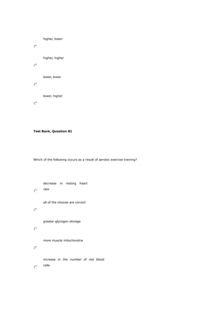higher, lower
higher, higher
lower, lower
lower, higher
Test Bank, Question 81
Which of the following occurs as a result of aerobic exercise training?
decrease in resting heart
rate
all of the choices are correct
greater glycogen storage
more muscle mitochondria
increase in the number of red blood
cells
 