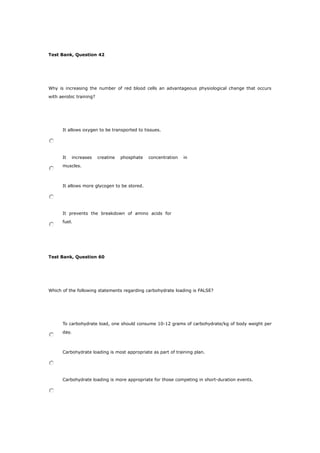 Test Bank, Question 42
Why is increasing the number of red blood cells an advantageous physiological change that occurs
with aerobic training?
It allows oxygen to be transported to tissues.
It increases creatine phosphate concentration in
muscles.
It allows more glycogen to be stored.
It prevents the breakdown of amino acids for
fuel.
Test Bank, Question 60
Which of the following statements regarding carbohydrate loading is FALSE?
To carbohydrate load, one should consume 10-12 grams of carbohydrate/kg of body weight per
day.
Carbohydrate loading is most appropriate as part of training plan.
Carbohydrate loading is more appropriate for those competing in short-duration events.
 