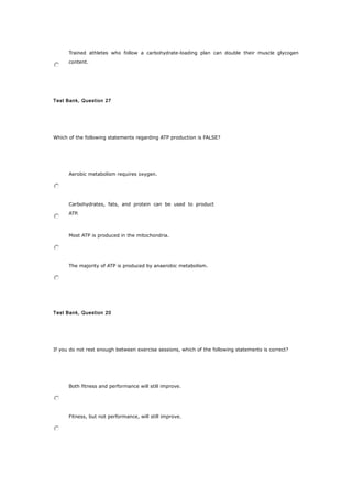 Trained athletes who follow a carbohydrate-loading plan can double their muscle glycogen
content.
Test Bank, Question 27
Which of the following statements regarding ATP production is FALSE?
Aerobic metabolism requires oxygen.
Carbohydrates, fats, and protein can be used to product
ATP.
Most ATP is produced in the mitochondria.
The majority of ATP is produced by anaerobic metabolism.
Test Bank, Question 20
If you do not rest enough between exercise sessions, which of the following statements is correct?
Both fitness and performance will still improve.
Fitness, but not performance, will still improve.
 