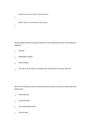 Performance, but not fitness, will still improve.
Neither fitness nor performance will improve.
Having excess body fat increases a person’s risk of developing which of the following
diseases?
Arthritis
Gallbladder disease
Heart disease
The risk of all of these is increased with the presence of excess body fat
Which of the following common dieting methods would most likely promote long-term
weight loss?
Exchange lists
Liquid formulas
Low-carbohydrate diets
Low-fat diets
 