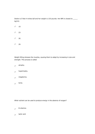 Deidre is 5 feet 4 inches tall and her weight is 135 pounds. Her BMI is closest to _____
kg/m2.
19
23
26
29
Weight lifting stresses the muscles, causing them to adapt by increasing in size and
strength. This process is called
atrophy.
hypertrophy.
megalomia.
tonia.
What nutrient can be used to produce energy in the absence of oxygen?
B vitamins
lactic acid
 