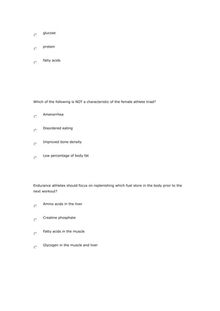 glucose
protein
fatty acids
Which of the following is NOT a characteristic of the female athlete triad?
Amenorrhea
Disordered eating
Improved bone density
Low percentage of body fat
Endurance athletes should focus on replenishing which fuel store in the body prior to the
next workout?
Amino acids in the liver
Creatine phosphate
Fatty acids in the muscle
Glycogen in the muscle and liver
 