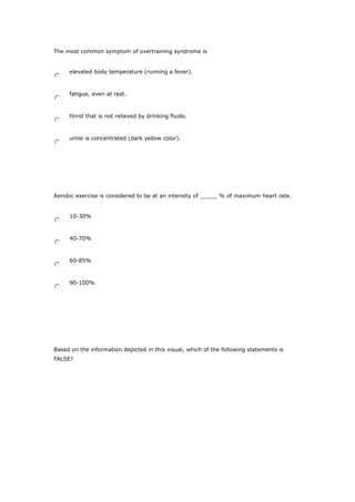 The most common symptom of overtraining syndrome is
elevated body temperature (running a fever).
fatigue, even at rest.
thirst that is not relieved by drinking fluids.
urine is concentrated (dark yellow color).
Aerobic exercise is considered to be at an intensity of _____ % of maximum heart rate.
10-30%
40-70%
60-85%
90-100%
Based on the information depicted in this visual, which of the following statements is
FALSE?
 