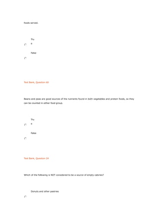 foods served.
Tru
e
False
Test Bank, Question 60
Beans and peas are good sources of the nutrients found in both vegetables and protein foods, so they
can be counted in either food group.
Tru
e
False
Test Bank, Question 24
Which of the following is NOT considered to be a source of empty calories?
Donuts and other pastries
 