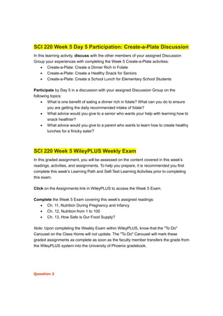 SCI 220 Week 5 Day 5 Participation: Create-a-Plate Discussion
In this learning activity, discuss with the other members of your assigned Discussion
Group your experiences with completing the Week 5 Create-a-Plate activities:
• Create-a-Plate: Create a Dinner Rich in Folate
• Create-a-Plate: Create a Healthy Snack for Seniors
• Create-a-Plate: Create a School Lunch for Elementary School Students
Participate by Day 5 in a discussion with your assigned Discussion Group on the
following topics:
• What is one benefit of eating a dinner rich in folate? What can you do to ensure
you are getting the daily recommended intake of folate?
• What advice would you give to a senior who wants your help with learning how to
snack healthier?
• What advice would you give to a parent who wants to learn how to create healthy
lunches for a finicky eater?
SCI 220 Week 5 WileyPLUS Weekly Exam
In this graded assignment, you will be assessed on the content covered in this week's
readings, activities, and assignments. To help you prepare, it is recommended you first
complete this week's Learning Path and Self-Test Learning Activities prior to completing
this exam.
Click on the Assignments link in WileyPLUS to access the Week 5 Exam.
Complete the Week 5 Exam covering this week's assigned readings:
• Ch. 11, Nutrition During Pregnancy and Infancy
• Ch. 12, Nutrition from 1 to 100
• Ch. 13, How Safe is Our Food Supply?
Note: Upon completing the Weekly Exam within WileyPLUS, know that the "To Do"
Carousel on the Class Home will not update. The "To Do" Carousel will mark these
graded assignments as complete as soon as the faculty member transfers the grade from
the WileyPLUS system into the University of Phoenix gradebook.
Question 2
 