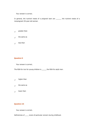 Your answer is correct.
In general, the nutrient needs of a pregnant teen are ______ the nutrient needs of a
nonpregnant 39-year-old woman
greater than
the same as
less than
Question 9
Your answer is correct.
The RDA for iron for young children is _____ the RDA for adult men.
higher than
the same as
lower than
Question 10
Your answer is correct.
Deficiencies of ____ is/are of particular concern during childhood.
 