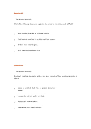 Question 17
Your answer is correct.
Which of the following statements regarding the control of microbial growth is FALSE?
Most bacteria grow best at a pH near neutral.
Most bacteria grow best in conditions without oxygen.
Bacteria need water to grow.
All of these statements are true.
Question 19
Your answer is correct.
Genetically modified rice, called golden rice, is an example of how genetic engineering is
used to
create a product that has a greater consumer
appeal.
increase the nutrient quality of a food.
increase the shelf life a food.
make a food more insect resistant.
 