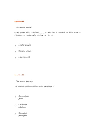 Question 20
Your answer is correct.
Locally grown produce contains _____ of pesticides as compared to produce that is
shipped across the country for sale in grocery stores.
a higher amount
the same amount
a lower amount
Question 21
Your answer is correct.
The deadliest of all bacterial food toxins is produced by
Campylobacter
jejuni
Clostridium
botulinum
Clostridium
perfringens
 
